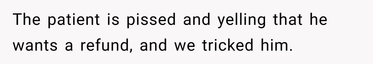 The patient is pissed and yelling that he wants a refund, and we tricked him.
