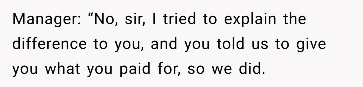 Manager: “No, sir, I tried to explain the difference to you, and you told us to give you what you paid for, so we did.