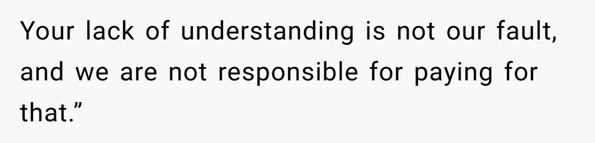 Your lack of understanding is not our fault, and we are not responsible for paying for that.”
