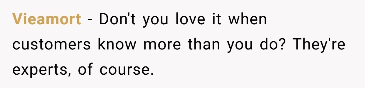 Vieamort − Don't you love it when customers know more than you do? They're experts, of course.
