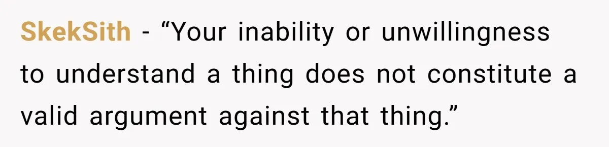 SkekSith − “Your inability or unwillingness to understand a thing does not constitute a valid argument against that thing.”