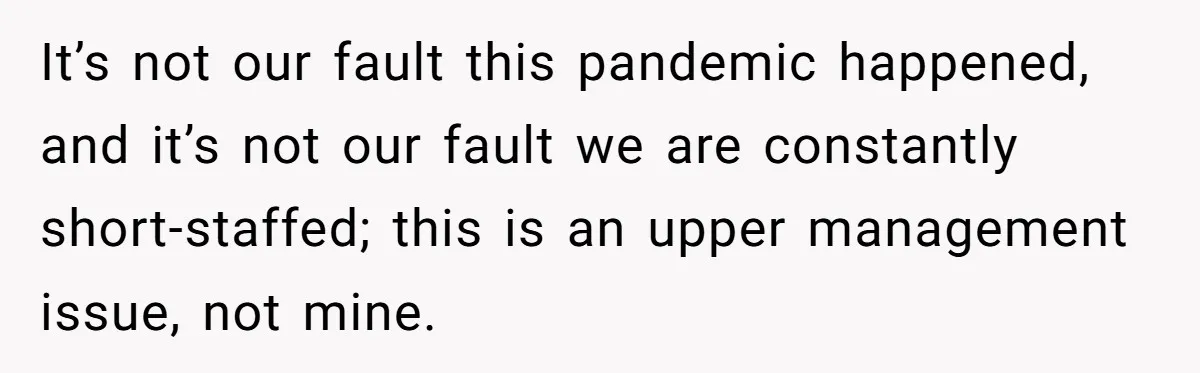 It’s not our fault this pandemic happened, and it’s not our fault we are constantly short-staffed; this is an upper management issue, not mine.