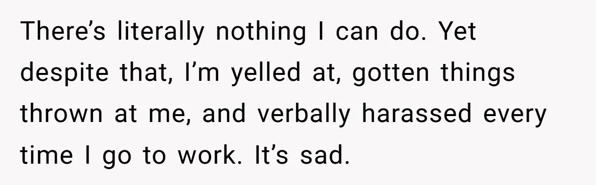 There’s literally nothing I can do. Yet despite that, I’m yelled at, gotten things thrown at me, and verbally harassed every time I go to work. It’s sad.