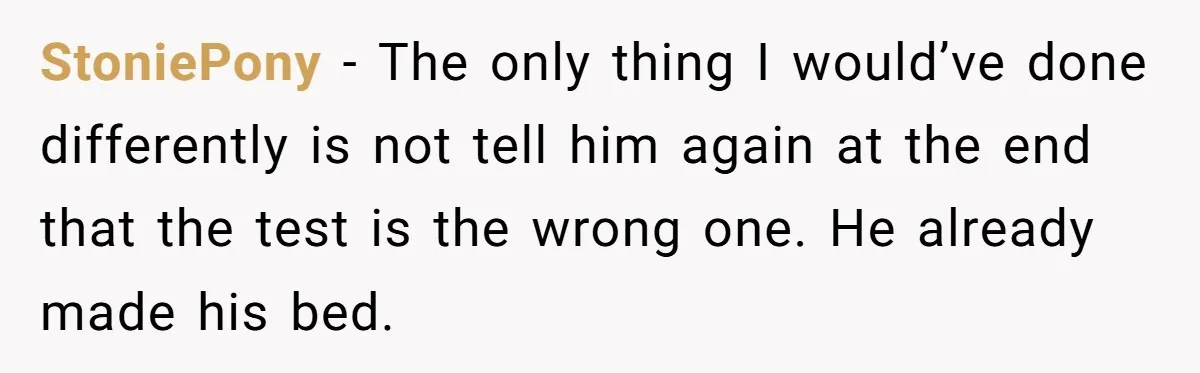 StoniePony − The only thing I would’ve done differently is not tell him again at the end that the test is the wrong one. He already made his bed.