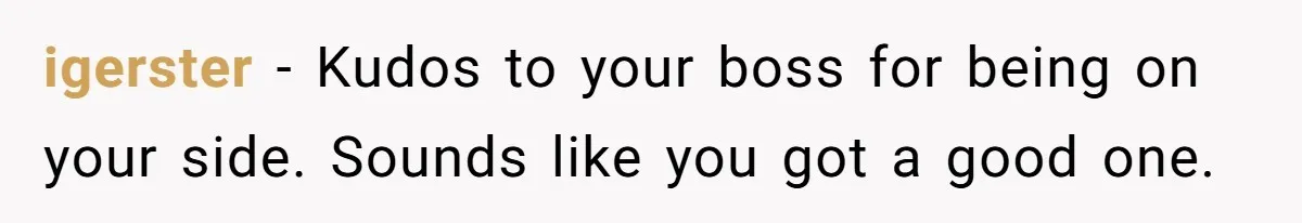 igerster − Kudos to your boss for being on your side. Sounds like you got a good one.