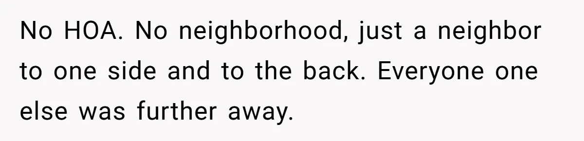 No HOA. No neighborhood, just a neighbor to one side and to the back. Everyone one else was further away.