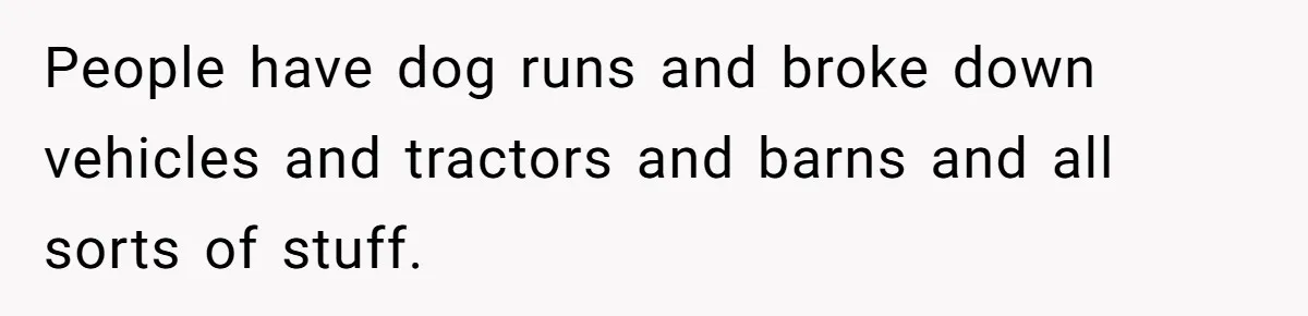 People have dog runs and broke down vehicles and tractors and barns and all sorts of stuff.