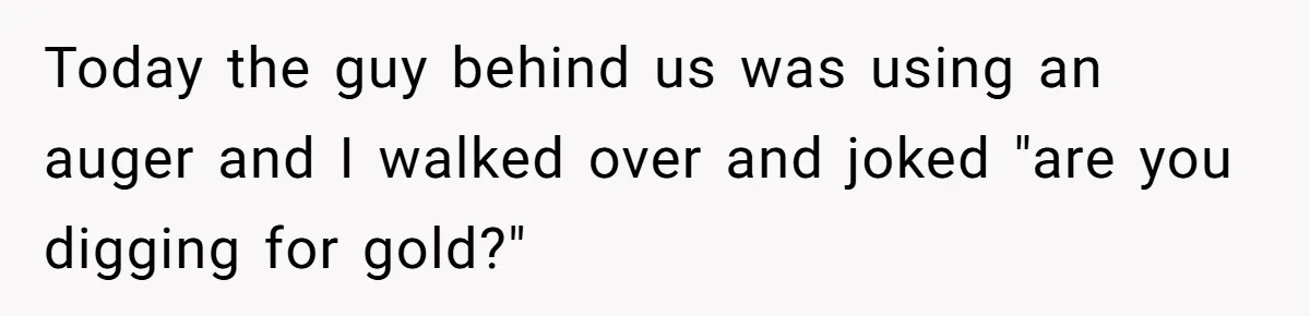 Today the guy behind us was using an auger and I walked over and joked "are you digging for gold?"