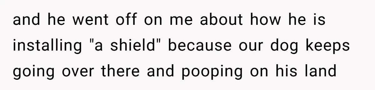 and he went off on me about how he is installing "a shield" because our dog keeps going over there and pooping on his land