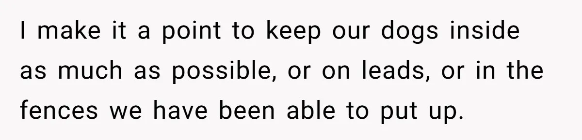 I make it a point to keep our dogs inside as much as possible, or on leads, or in the fences we have been able to put up.