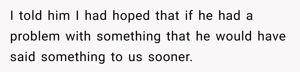 I told him I had hoped that if he had a problem with something that he would have said something to us sooner.