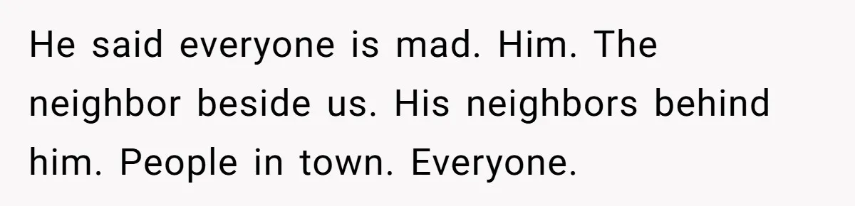 He said everyone is mad. Him. The neighbor beside us. His neighbors behind him. People in town. Everyone.