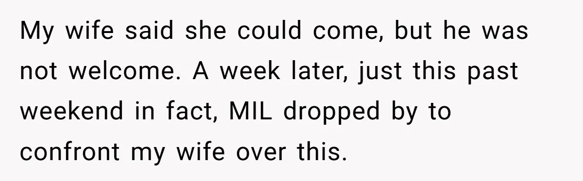 My wife said she could come, but he was not welcome. A week later, just this past weekend in fact, MIL dropped by to confront my wife over this.