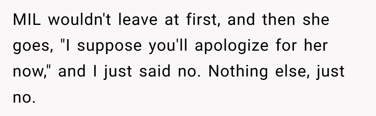 MIL wouldn't leave at first, and then she goes, "I suppose you'll apologize for her now," and I just said no. Nothing else, just no.