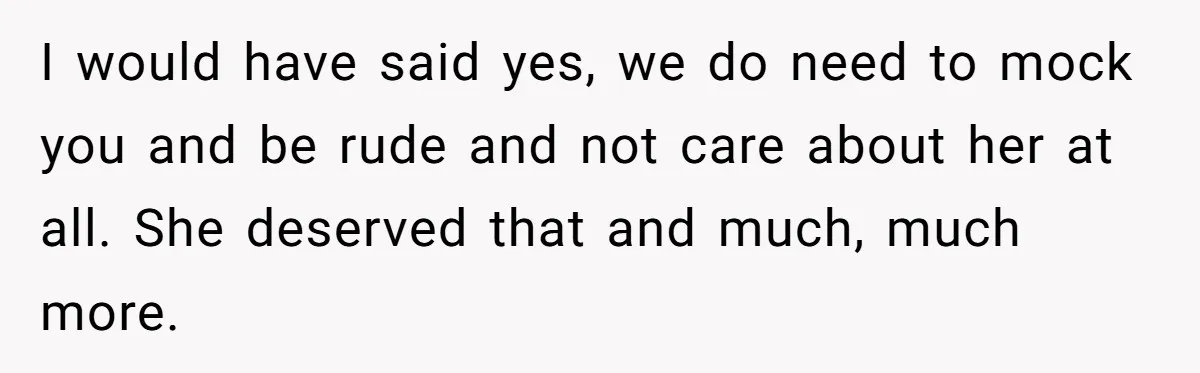 I would have said yes, we do need to mock you and be rude and not care about her at all. She deserved that and much, much more.