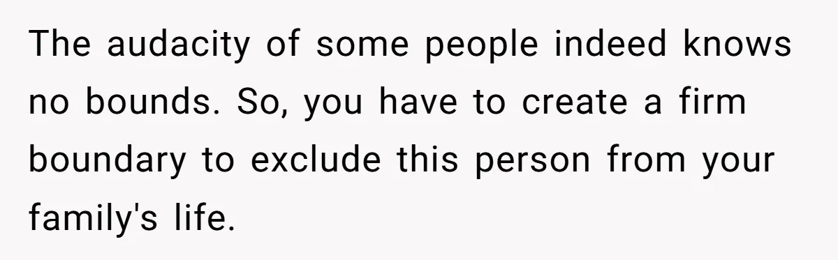 The audacity of some people indeed knows no bounds. So, you have to create a firm boundary to exclude this person from your family's life.