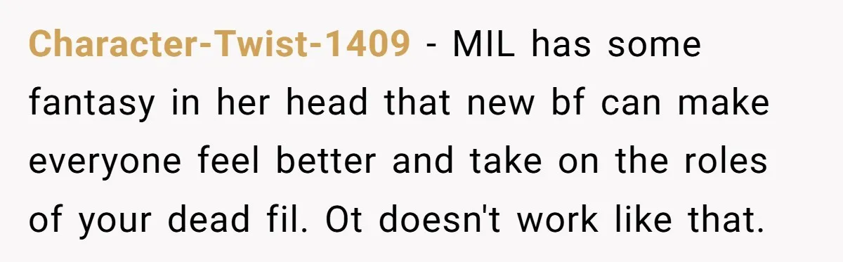 Character-Twist-1409 − MIL has some fantasy in her head that new bf can make everyone feel better and take on the roles of your dead fil. Ot doesn't work like...