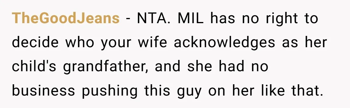 TheGoodJeans − NTA. MIL has no right to decide who your wife acknowledges as her child's grandfather, and she had no business pushing this guy on her like that.