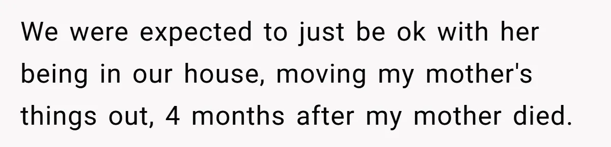 We were expected to just be ok with her being in our house, moving my mother's things out, 4 months after my mother died.