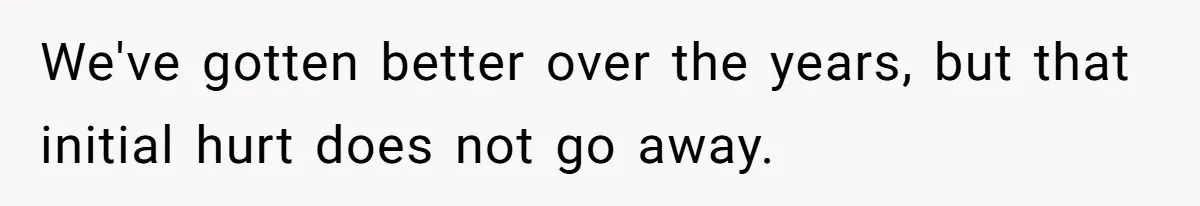 We've gotten better over the years, but that initial hurt does not go away.