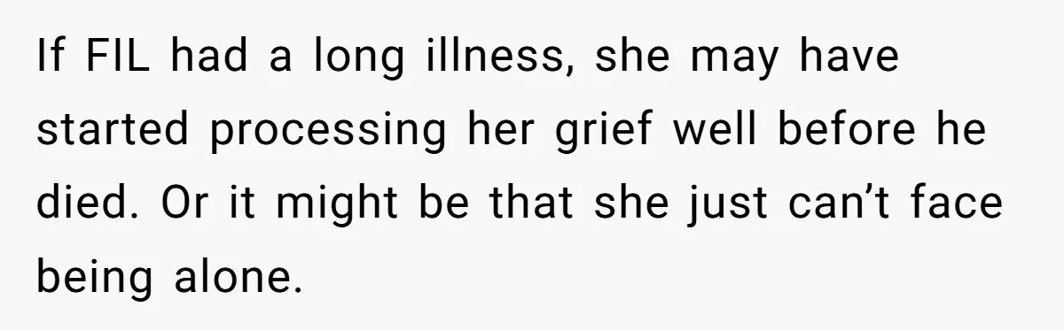 If FIL had a long illness, she may have started processing her grief well before he died. Or it might be that she just can’t face being alone.