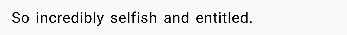 So incredibly selfish and entitled.