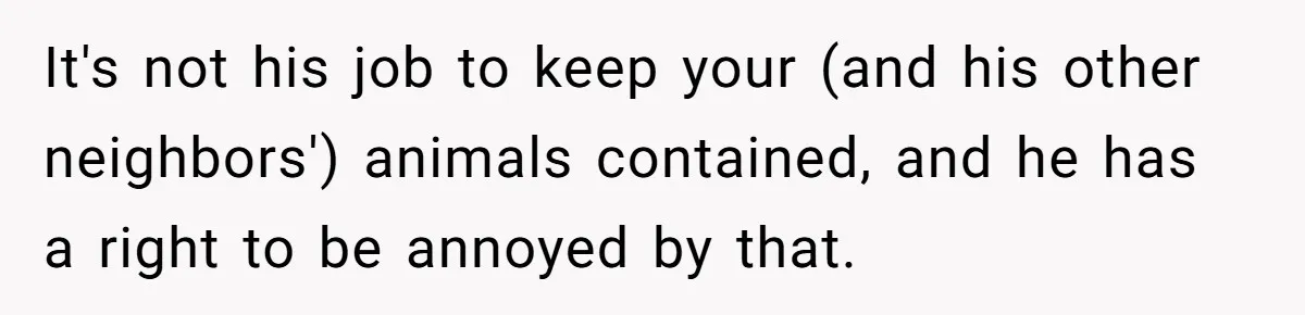 It's not his job to keep your (and his other neighbors') animals contained, and he has a right to be annoyed by that.