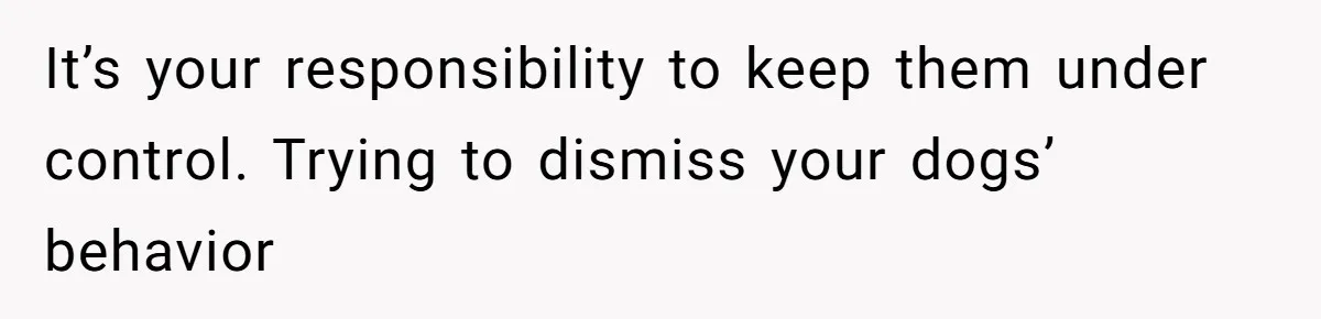It’s your responsibility to keep them under control. Trying to dismiss your dogs’ behavior