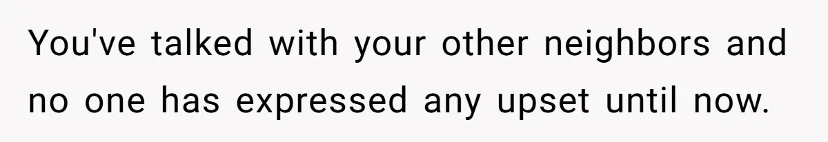 You've talked with your other neighbors and no one has expressed any upset until now.