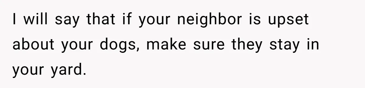 I will say that if your neighbor is upset about your dogs, make sure they stay in your yard.