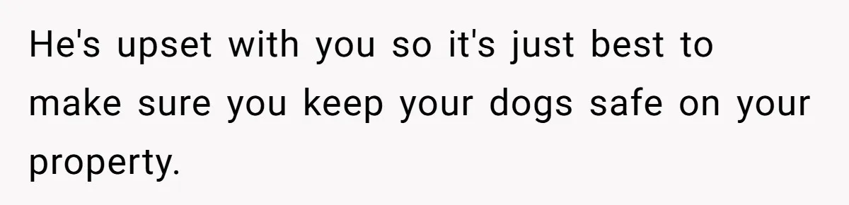 He's upset with you so it's just best to make sure you keep your dogs safe on your property.
