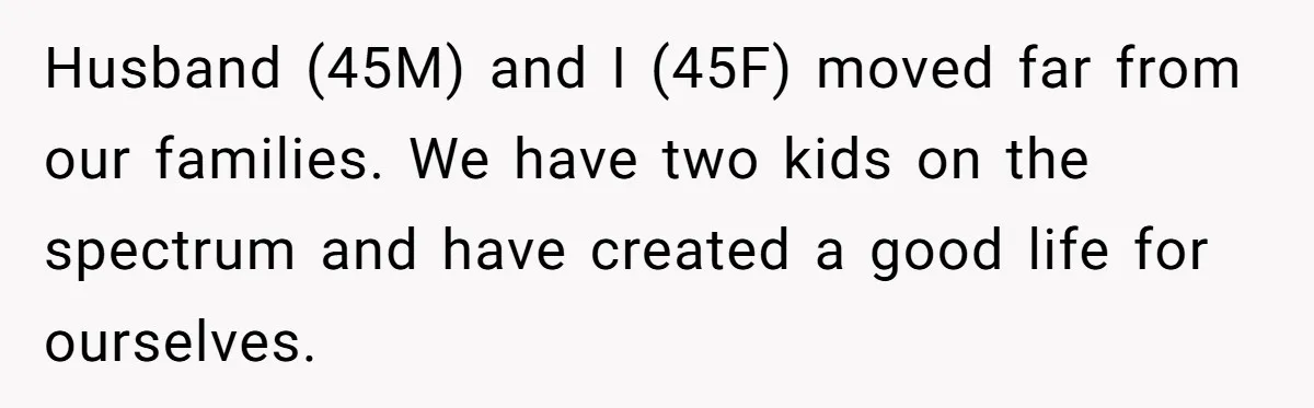 Husband (45M) and I (45F) moved far from our families. We have two kids on the spectrum and have created a good life for ourselves.
