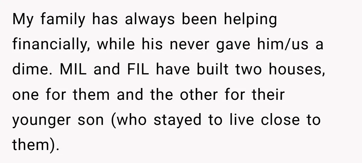My family has always been helping financially, while his never gave him/us a dime. MIL and FIL have built two houses, one for them and the other for their younger...