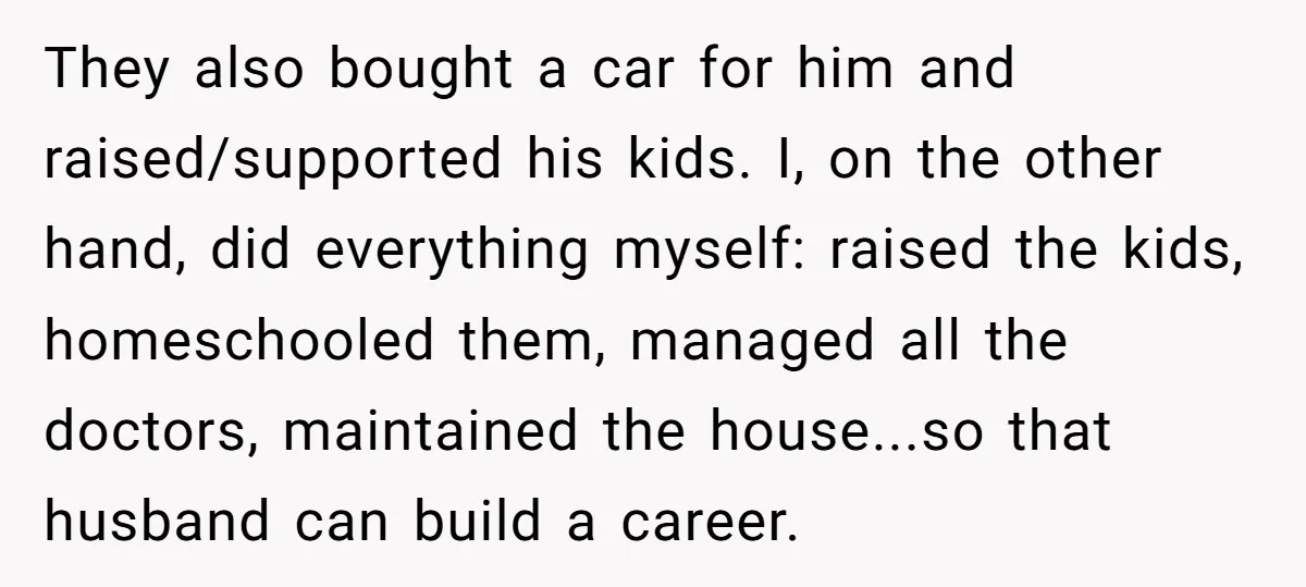 They also bought a car for him and raised/supported his kids. I, on the other hand, did everything myself: raised the kids, homeschooled them, managed all the doctors, maintained the...