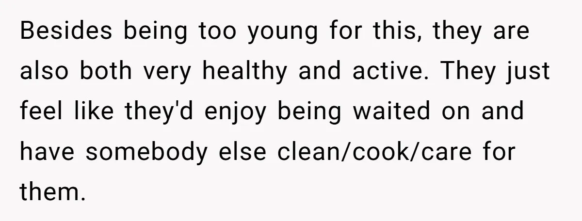 Besides being too young for this, they are also both very healthy and active. They just feel like they'd enjoy being waited on and have somebody else clean/cook/care for them.