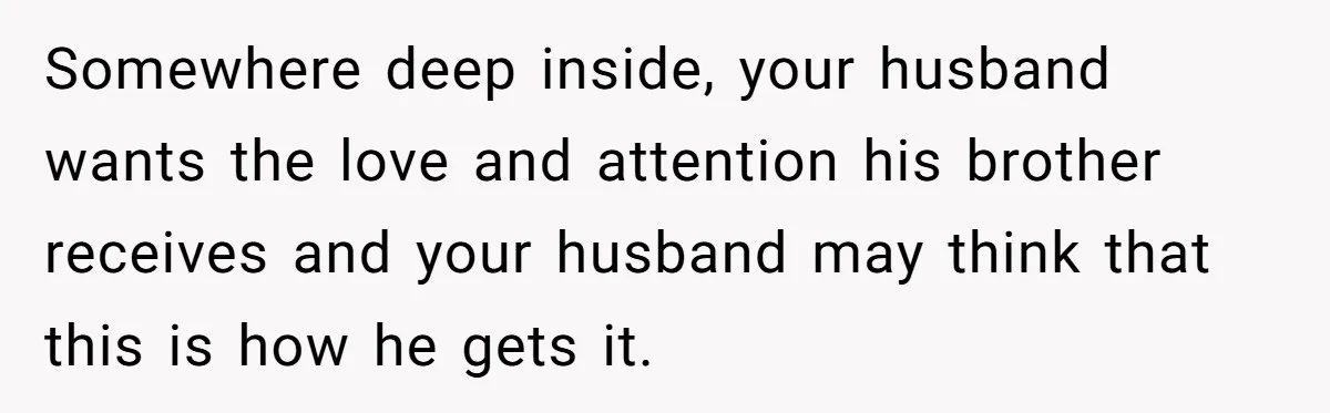 Somewhere deep inside, your husband wants the love and attention his brother receives and your husband may think that this is how he gets it.