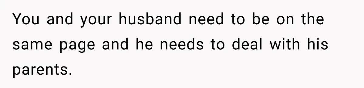 You and your husband need to be on the same page and he needs to deal with his parents.