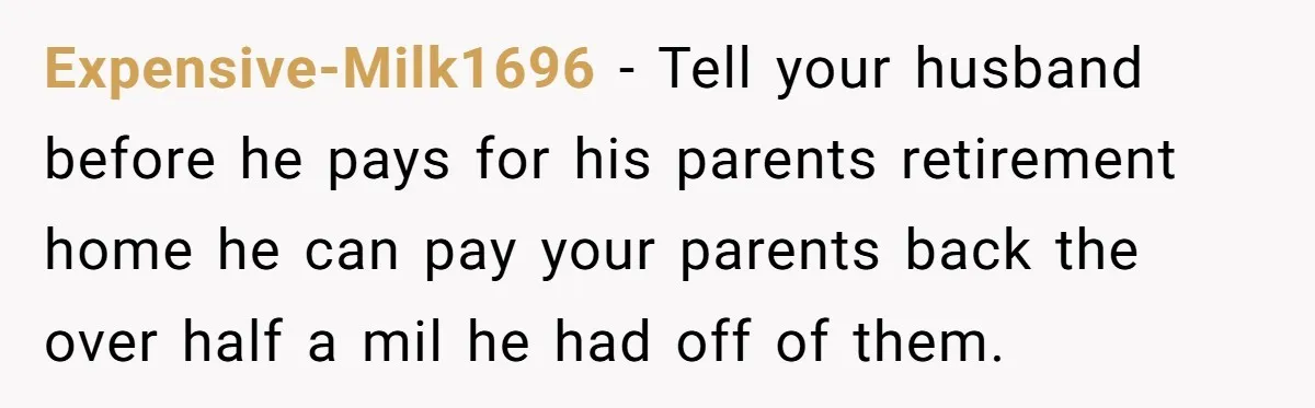 Expensive-Milk1696 − Tell your husband before he pays for his parents retirement home he can pay your parents back the over half a mil he had off of them.
