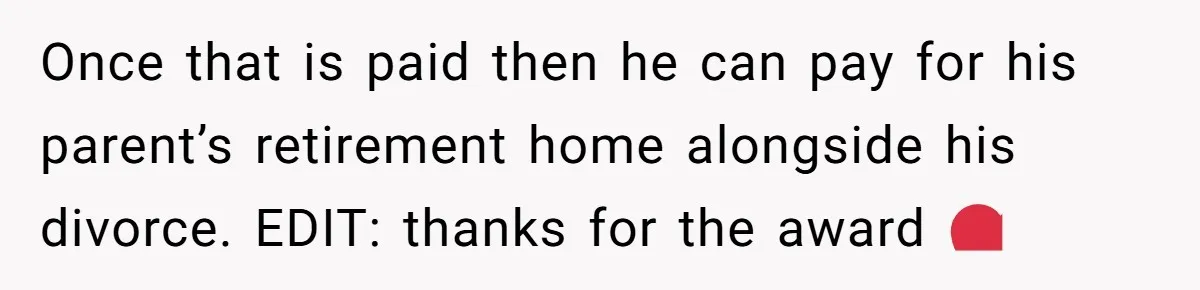 Once that is paid then he can pay for his parent’s retirement home alongside his divorce. EDIT: thanks for the award ❤️