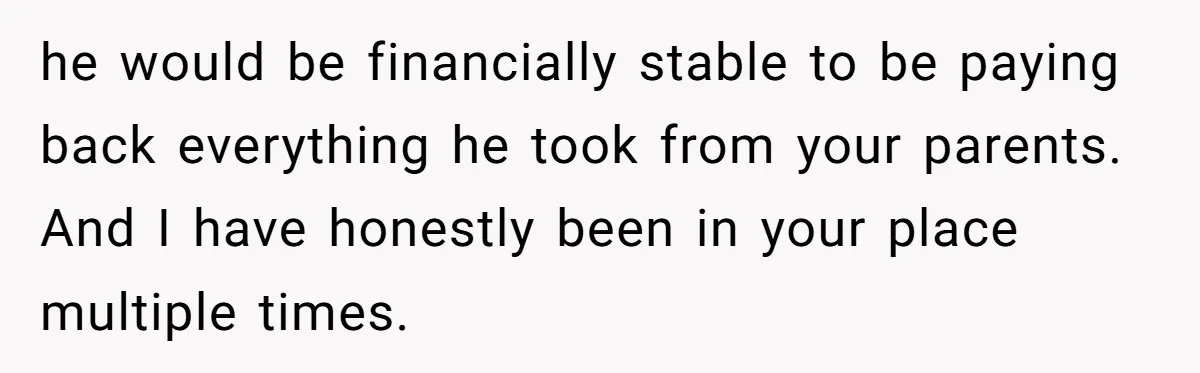 he would be financially stable to be paying back everything he took from your parents. And I have honestly been in your place multiple times.