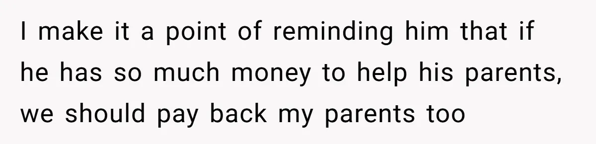 I make it a point of reminding him that if he has so much money to help his parents, we should pay back my parents too