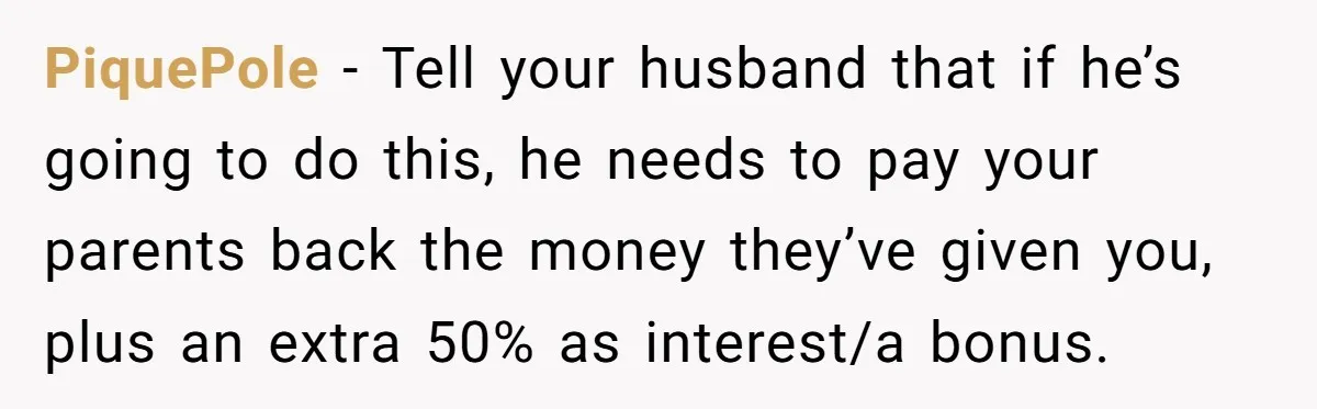 PiquePole − Tell your husband that if he’s going to do this, he needs to pay your parents back the money they’ve given you, plus an extra 50% as interest/a...