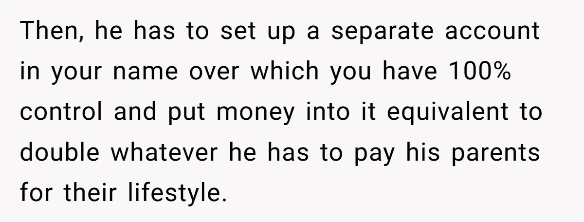 Then, he has to set up a separate account in your name over which you have 100% control and put money into it equivalent to double whatever he has to...