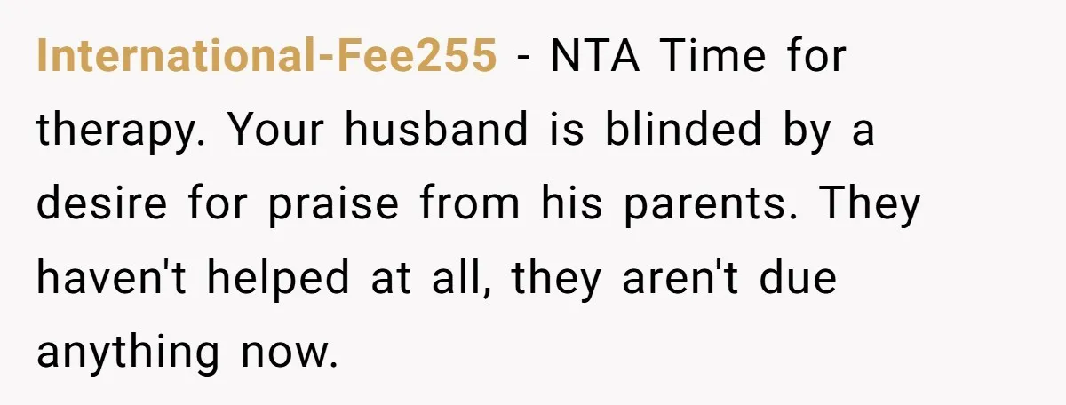 International-Fee255 − NTA Time for therapy. Your husband is blinded by a desire for praise from his parents. They haven't helped at all, they aren't due anything now.