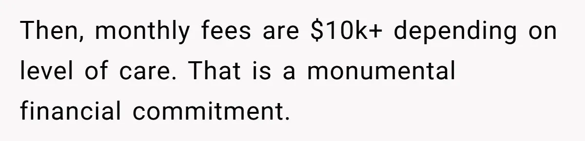 Then, monthly fees are $10k+ depending on level of care. That is a monumental financial commitment.