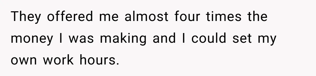 They offered me almost four times the money I was making and I could set my own work hours.