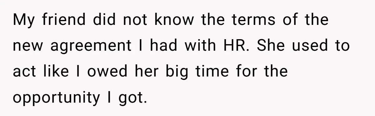 My friend did not know the terms of the new agreement I had with HR. She used to act like I owed her big time for the opportunity I got.