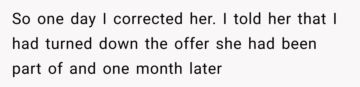 So one day I corrected her. I told her that I had turned down the offer she had been part of and one month later