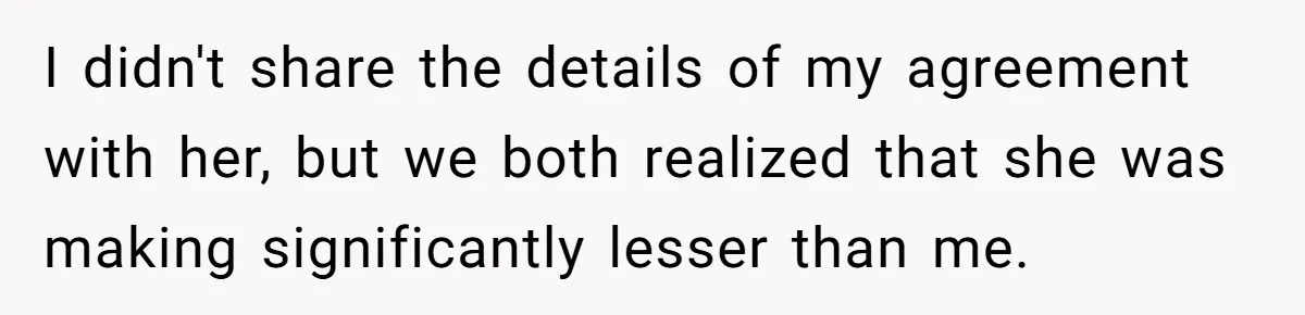 I didn't share the details of my agreement with her, but we both realized that she was making significantly lesser than me.