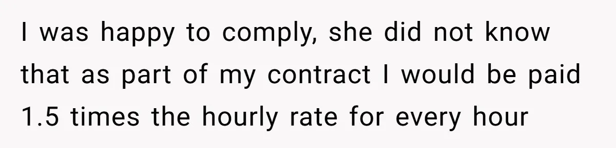 I was happy to comply, she did not know that as part of my contract I would be paid 1.5 times the hourly rate for every hour